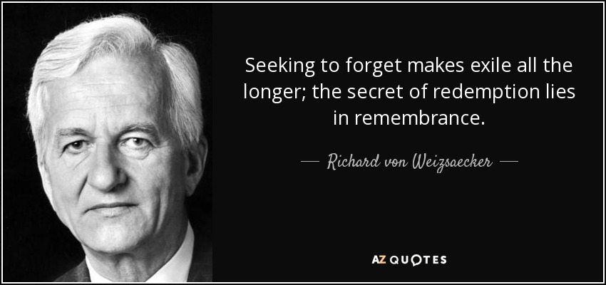 Seeking to forget makes exile all the longer; the secret of redemption lies in remembrance. - Richard von Weizsaecker
