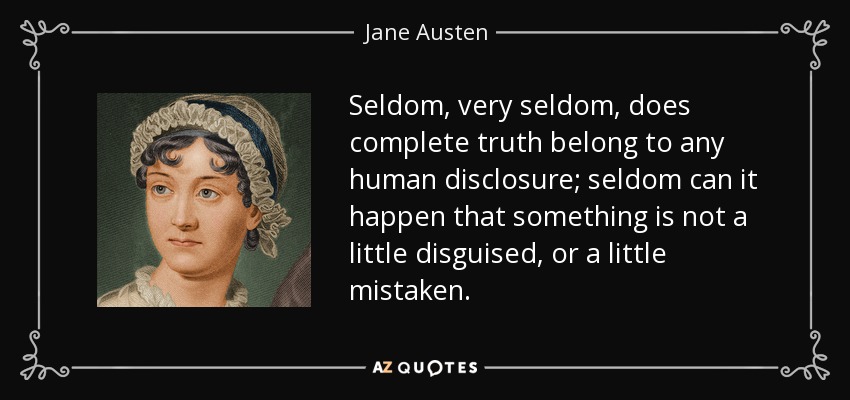 Seldom, very seldom, does complete truth belong to any human disclosure; seldom can it happen that something is not a little disguised, or a little mistaken. - Jane Austen