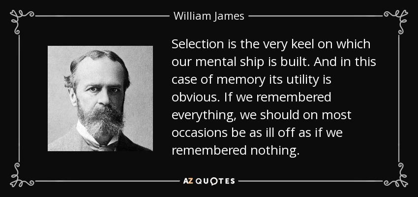 Selection is the very keel on which our mental ship is built. And in this case of memory its utility is obvious. If we remembered everything, we should on most occasions be as ill off as if we remembered nothing. - William James