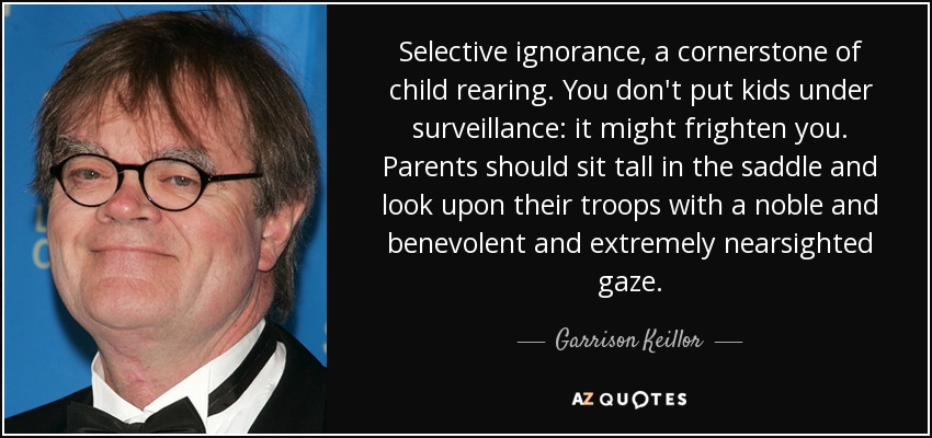 Selective ignorance, a cornerstone of child rearing. You don't put kids under surveillance: it might frighten you. Parents should sit tall in the saddle and look upon their troops with a noble and benevolent and extremely nearsighted gaze. - Garrison Keillor