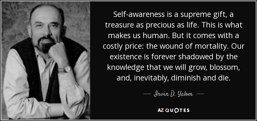 Self-awareness is a supreme gift, a treasure as precious as life. This is what makes us human. But it comes with a costly price: the wound of mortality. Our existence is forever shadowed by the knowledge that we will grow, blossom, and, inevitably, diminish and die. - Irvin D. Yalom