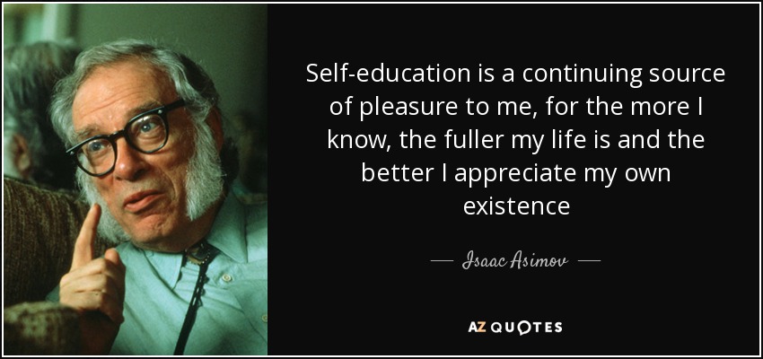 Self-education is a continuing source of pleasure to me, for the more I know, the fuller my life is and the better I appreciate my own existence - Isaac Asimov