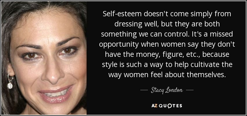 Self-esteem doesn't come simply from dressing well, but they are both something we can control. It's a missed opportunity when women say they don't have the money, figure, etc., because style is such a way to help cultivate the way women feel about themselves. - Stacy London