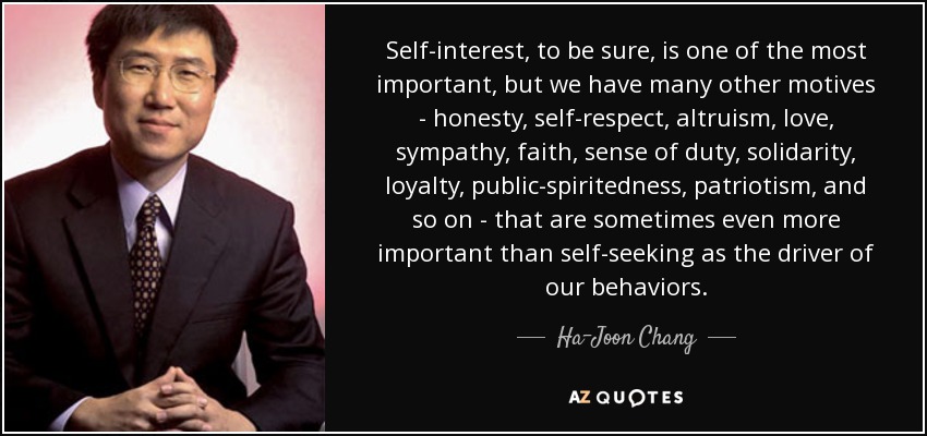 Self-interest, to be sure, is one of the most important, but we have many other motives - honesty, self-respect, altruism, love, sympathy, faith, sense of duty, solidarity, loyalty, public-spiritedness, patriotism, and so on - that are sometimes even more important than self-seeking as the driver of our behaviors. - Ha-Joon Chang