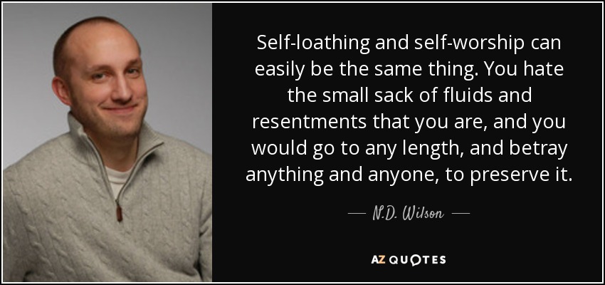 Self-loathing and self-worship can easily be the same thing. You hate the small sack of fluids and resentments that you are, and you would go to any length, and betray anything and anyone, to preserve it. - N.D. Wilson