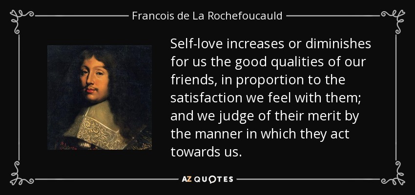 Self-love increases or diminishes for us the good qualities of our friends, in proportion to the satisfaction we feel with them; and we judge of their merit by the manner in which they act towards us. - Francois de La Rochefoucauld