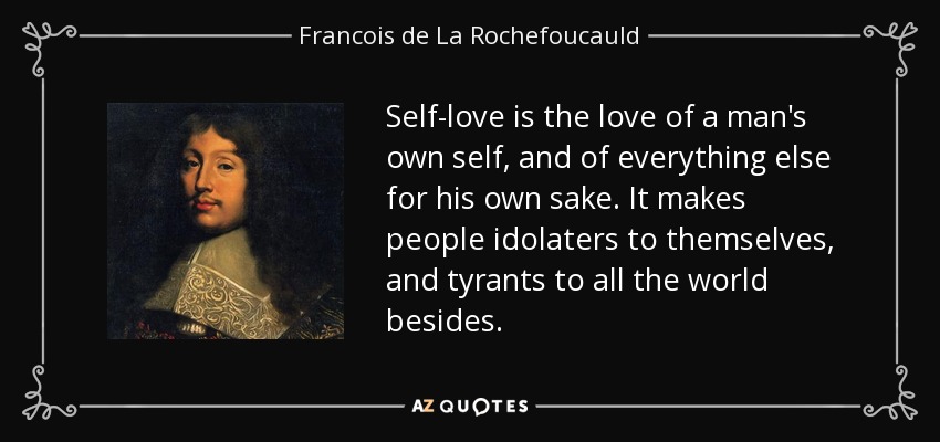 Self-love is the love of a man's own self, and of everything else for his own sake. It makes people idolaters to themselves, and tyrants to all the world besides. - Francois de La Rochefoucauld