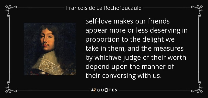Self-love makes our friends appear more or less deserving in proportion to the delight we take in them, and the measures by whichwe judge of their worth depend upon the manner of their conversing with us. - Francois de La Rochefoucauld