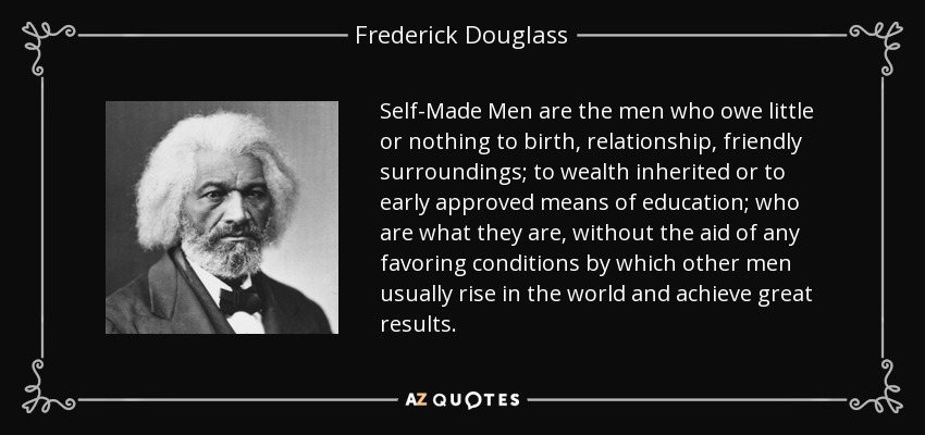 Self-Made Men are the men who owe little or nothing to birth, relationship, friendly surroundings; to wealth inherited or to early approved means of education; who are what they are, without the aid of any favoring conditions by which other men usually rise in the world and achieve great results. - Frederick Douglass