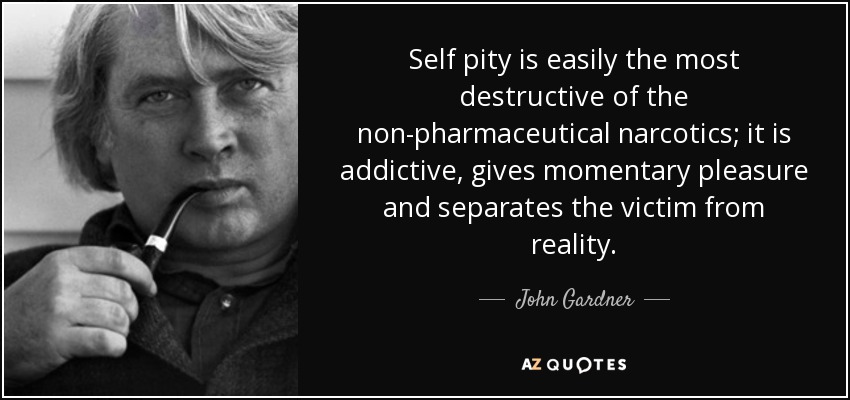 Self pity is easily the most destructive of the non-pharmaceutical narcotics; it is addictive, gives momentary pleasure and separates the victim from reality. - John Gardner