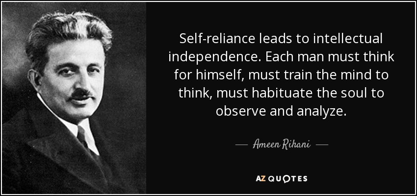Self-reliance leads to intellectual independence. Each man must think for himself, must train the mind to think, must habituate the soul to observe and analyze. - Ameen Rihani