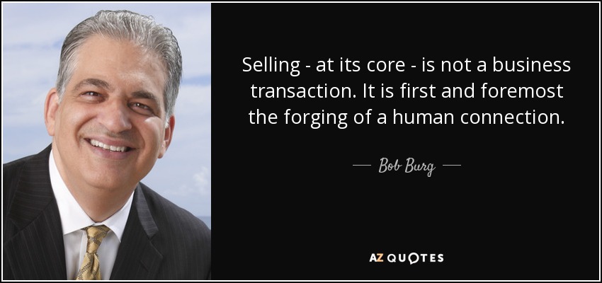 Selling - at its core - is not a business transaction. It is first and foremost the forging of a human connection. - Bob Burg