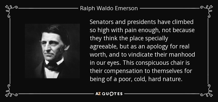 Senators and presidents have climbed so high with pain enough, not because they think the place specially agreeable, but as an apology for real worth, and to vindicate their manhood in our eyes. This conspicuous chair is their compensation to themselves for being of a poor, cold, hard nature. - Ralph Waldo Emerson