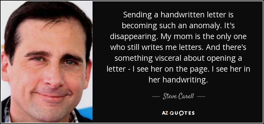 Sending a handwritten letter is becoming such an anomaly. It's disappearing. My mom is the only one who still writes me letters. And there's something visceral about opening a letter - I see her on the page. I see her in her handwriting. - Steve Carell
