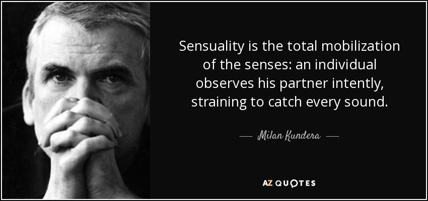 Sensuality is the total mobilization of the senses: an individual observes his partner intently, straining to catch every sound. - Milan Kundera