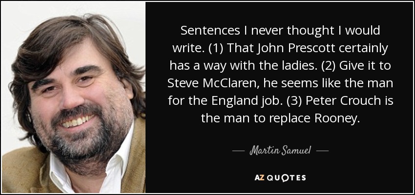 Sentences I never thought I would write. (1) That John Prescott certainly has a way with the ladies. (2) Give it to Steve McClaren, he seems like the man for the England job. (3) Peter Crouch is the man to replace Rooney. - Martin Samuel