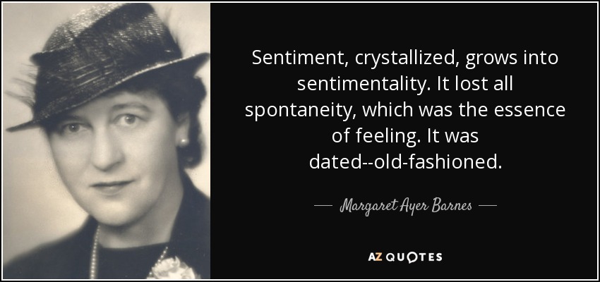 Sentiment, crystallized, grows into sentimentality. It lost all spontaneity, which was the essence of feeling. It was dated--old-fashioned. - Margaret Ayer Barnes