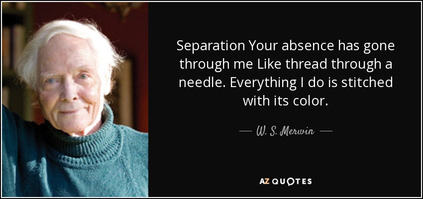 Separation Your absence has gone through me Like thread through a needle. Everything I do is stitched with its color. - W. S. Merwin