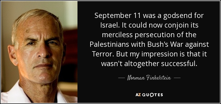 September 11 was a godsend for Israel. It could now conjoin its merciless persecution of the Palestinians with Bush's War against Terror. But my impression is that it wasn't altogether successful. - Norman Finkelstein