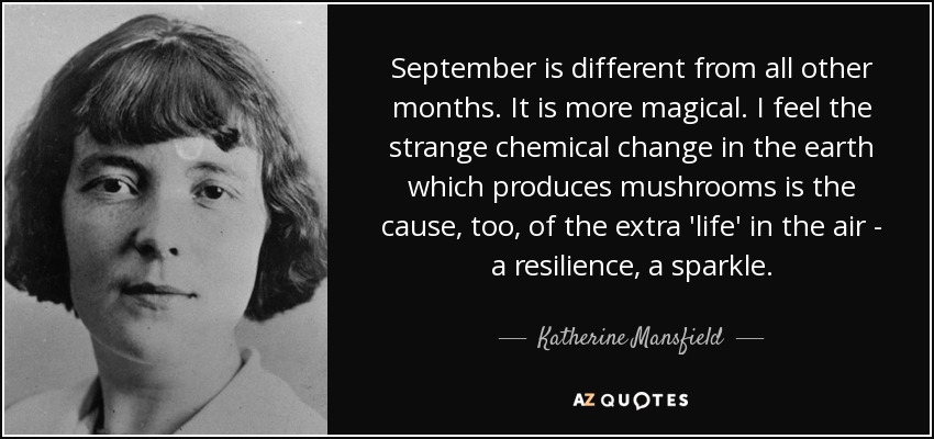 September is different from all other months. It is more magical. I feel the strange chemical change in the earth which produces mushrooms is the cause, too, of the extra 'life' in the air - a resilience, a sparkle. - Katherine Mansfield