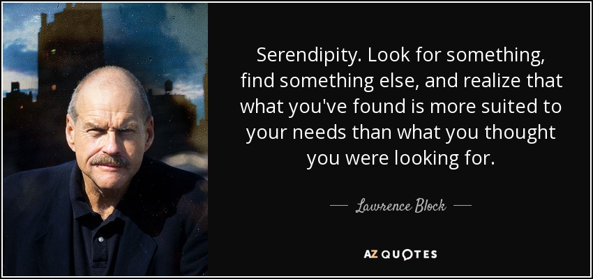 Serendipity. Look for something, find something else, and realize that what you've found is more suited to your needs than what you thought you were looking for. - Lawrence Block