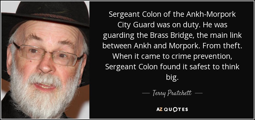 Sergeant Colon of the Ankh-Morpork City Guard was on duty. He was guarding the Brass Bridge, the main link between Ankh and Morpork. From theft. When it came to crime prevention, Sergeant Colon found it safest to think big. - Terry Pratchett