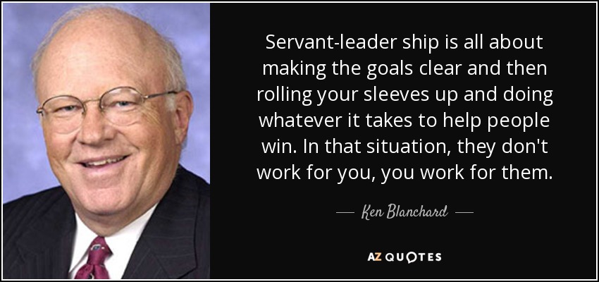 Servant-leader ship is all about making the goals clear and then rolling your sleeves up and doing whatever it takes to help people win. In that situation, they don't work for you, you work for them. - Ken Blanchard