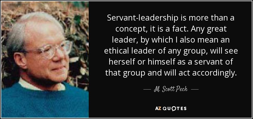 Servant-leadership is more than a concept, it is a fact. Any great leader, by which I also mean an ethical leader of any group, will see herself or himself as a servant of that group and will act accordingly. - M. Scott Peck