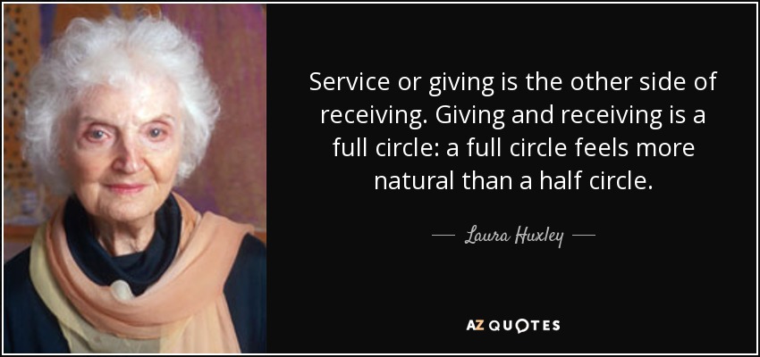 Service or giving is the other side of receiving. Giving and receiving is a full circle: a full circle feels more natural than a half circle. - Laura Huxley