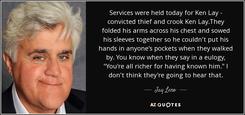 Services were held today for Ken Lay - convicted thief and crook Ken Lay.They folded his arms across his chest and sowed his sleeves together so he couldn't put his hands in anyone's pockets when they walked by. You know when they say in a eulogy, 