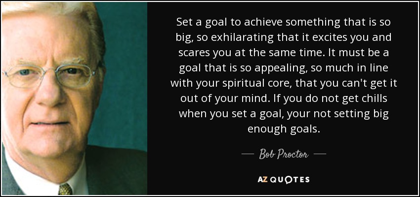 Set a goal to achieve something that is so big, so exhilarating that it excites you and scares you at the same time. It must be a goal that is so appealing, so much in line with your spiritual core, that you can't get it out of your mind. If you do not get chills when you set a goal, your not setting big enough goals. - Bob Proctor