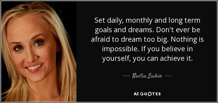 Set daily, monthly and long term goals and dreams. Don't ever be afraid to dream too big. Nothing is impossible. If you believe in yourself, you can achieve it. - Nastia Liukin
