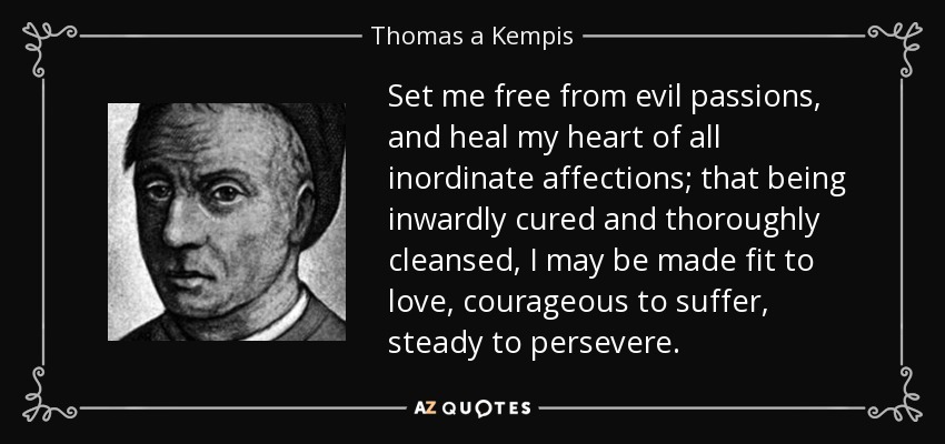 Set me free from evil passions, and heal my heart of all inordinate affections; that being inwardly cured and thoroughly cleansed, I may be made fit to love, courageous to suffer, steady to persevere. - Thomas a Kempis