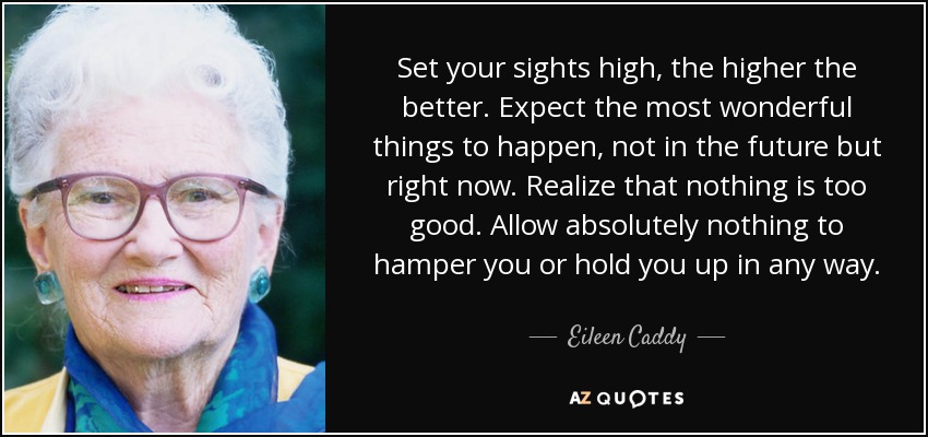 Set your sights high, the higher the better. Expect the most wonderful things to happen, not in the future but right now. Realize that nothing is too good. Allow absolutely nothing to hamper you or hold you up in any way. - Eileen Caddy