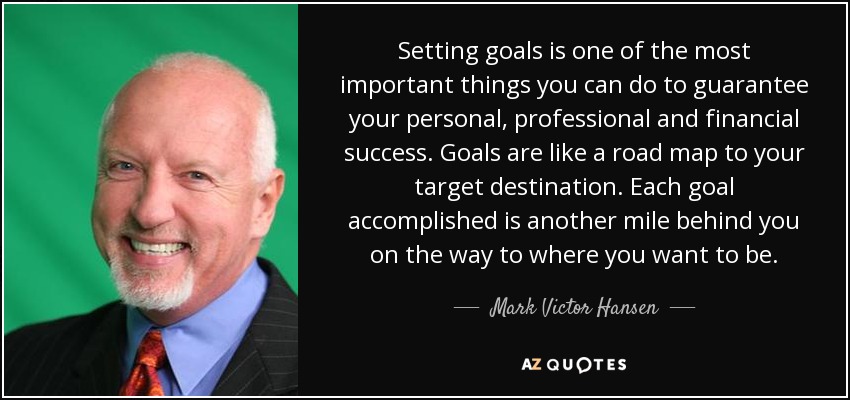 Setting goals is one of the most important things you can do to guarantee your personal, professional and financial success. Goals are like a road map to your target destination. Each goal accomplished is another mile behind you on the way to where you want to be. - Mark Victor Hansen