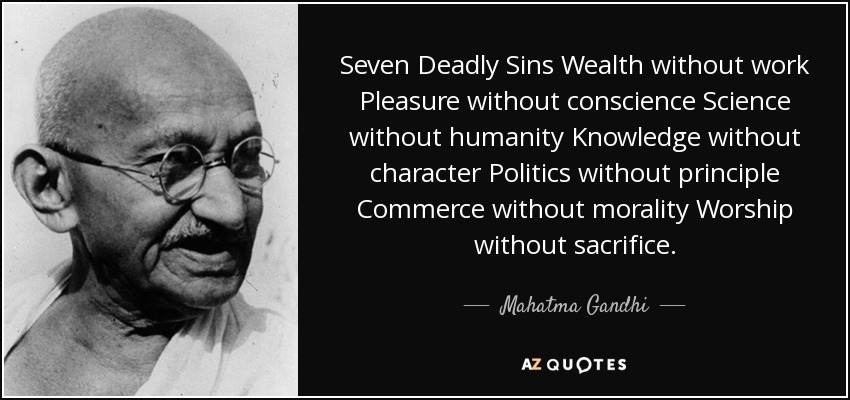 Seven Deadly Sins Wealth without work Pleasure without conscience Science without humanity Knowledge without character Politics without principle Commerce without morality Worship without sacrifice. - Mahatma Gandhi