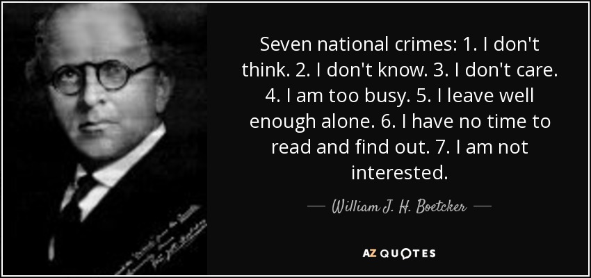 Seven national crimes: 1. I don't think. 2. I don't know. 3. I don't care. 4. I am too busy. 5. I leave well enough alone. 6. I have no time to read and find out. 7. I am not interested. - William J. H. Boetcker
