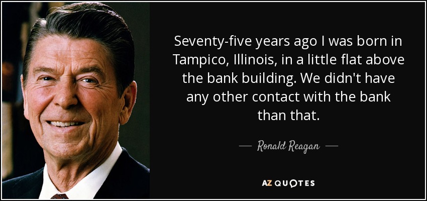 Seventy-five years ago I was born in Tampico, Illinois, in a little flat above the bank building. We didn't have any other contact with the bank than that. - Ronald Reagan