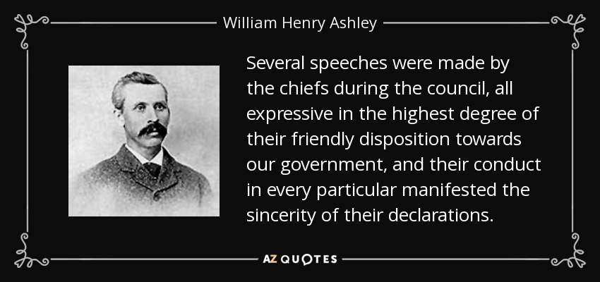 Several speeches were made by the chiefs during the council, all expressive in the highest degree of their friendly disposition towards our government, and their conduct in every particular manifested the sincerity of their declarations. - William Henry Ashley