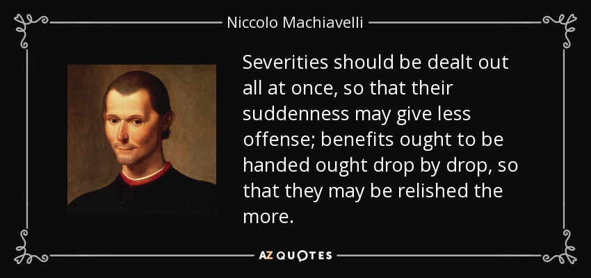 Severities should be dealt out all at once, so that their suddenness may give less offense; benefits ought to be handed ought drop by drop, so that they may be relished the more. - Niccolo Machiavelli