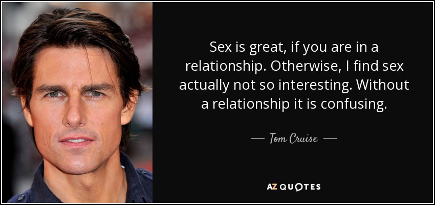 Sex is great, if you are in a relationship. Otherwise, I find sex actually not so interesting. Without a relationship it is confusing. - Tom Cruise