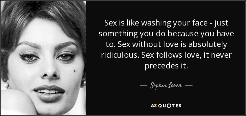 Sex is like washing your face - just something you do because you have to. Sex without love is absolutely ridiculous. Sex follows love, it never precedes it. - Sophia Loren