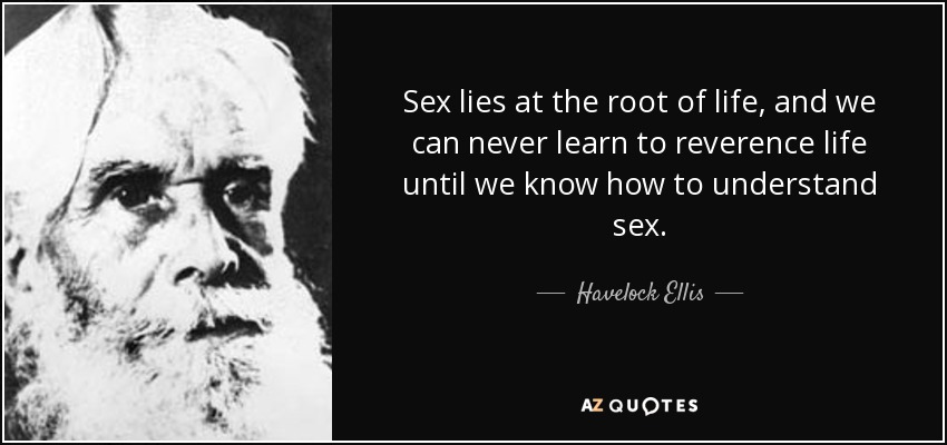 Sex lies at the root of life, and we can never learn to reverence life until we know how to understand sex. - Havelock Ellis