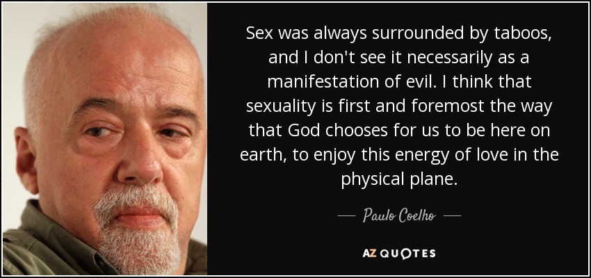 Sex was always surrounded by taboos, and I don't see it necessarily as a manifestation of evil. I think that sexuality is first and foremost the way that God chooses for us to be here on earth, to enjoy this energy of love in the physical plane. - Paulo Coelho