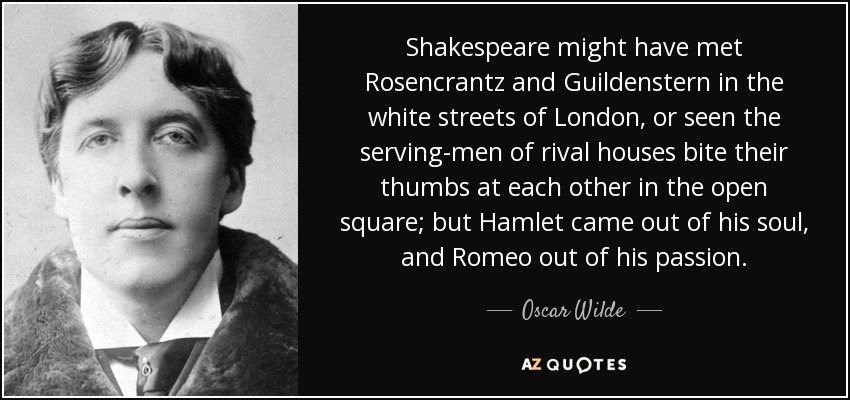 Shakespeare might have met Rosencrantz and Guildenstern in the white streets of London, or seen the serving-men of rival houses bite their thumbs at each other in the open square; but Hamlet came out of his soul, and Romeo out of his passion. - Oscar Wilde