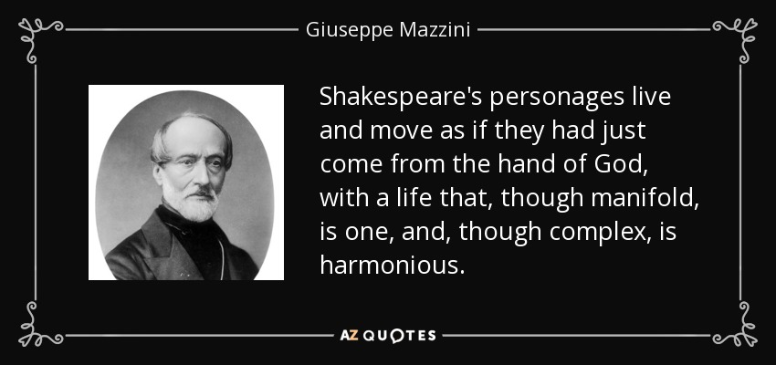 Shakespeare's personages live and move as if they had just come from the hand of God, with a life that, though manifold, is one, and, though complex, is harmonious. - Giuseppe Mazzini