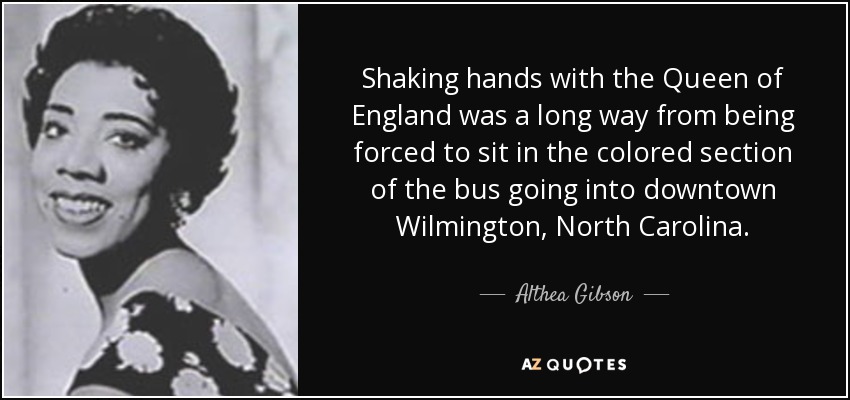 Shaking hands with the Queen of England was a long way from being forced to sit in the colored section of the bus going into downtown Wilmington, North Carolina. - Althea Gibson