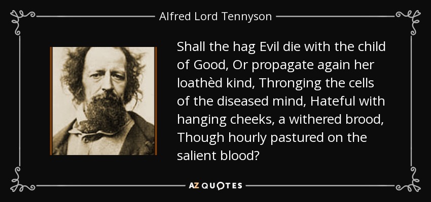 Shall the hag Evil die with the child of Good, Or propagate again her loathèd kind, Thronging the cells of the diseased mind, Hateful with hanging cheeks, a withered brood, Though hourly pastured on the salient blood? - Alfred Lord Tennyson