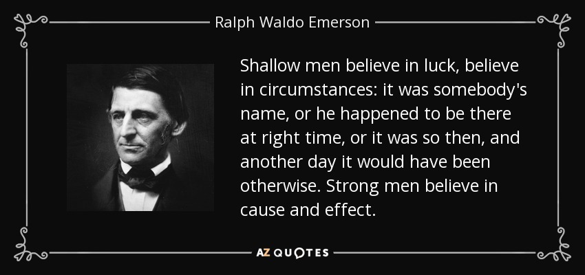 Shallow men believe in luck, believe in circumstances: it was somebody's name, or he happened to be there at right time, or it was so then, and another day it would have been otherwise. Strong men believe in cause and effect. - Ralph Waldo Emerson
