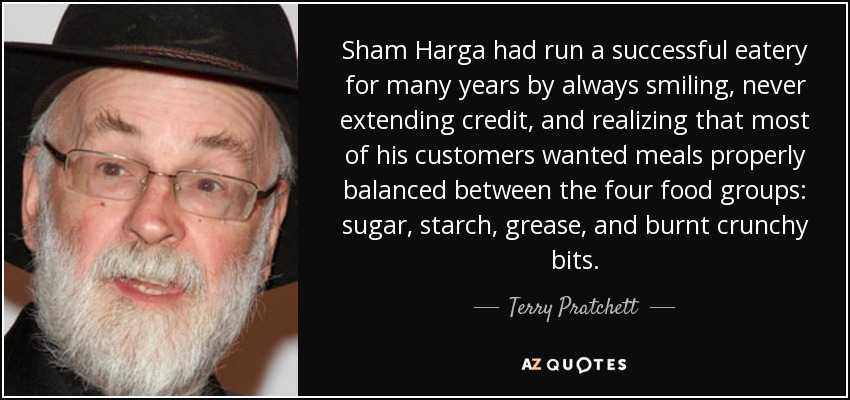 Sham Harga had run a successful eatery for many years by always smiling, never extending credit, and realizing that most of his customers wanted meals properly balanced between the four food groups: sugar, starch, grease, and burnt crunchy bits. - Terry Pratchett